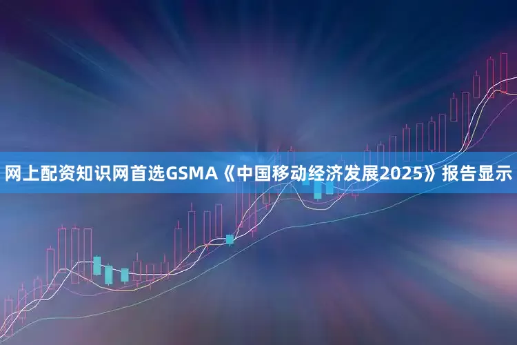 网上配资知识网首选GSMA《中国移动经济发展2025》报告显示