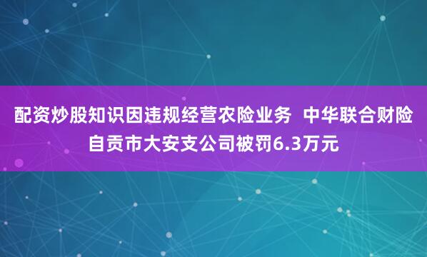配资炒股知识因违规经营农险业务  中华联合财险自贡市大安支公司被罚6.3万元