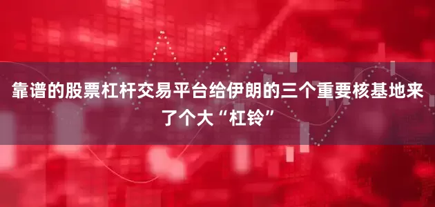 靠谱的股票杠杆交易平台给伊朗的三个重要核基地来了个大“杠铃”