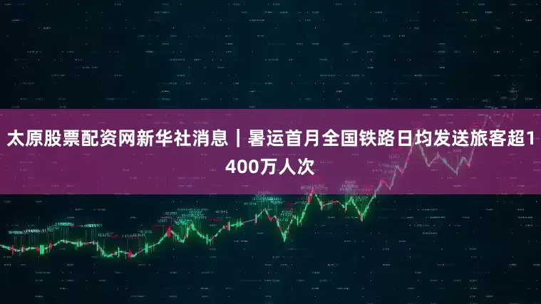 太原股票配资网新华社消息｜暑运首月全国铁路日均发送旅客超1400万人次