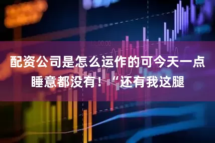 配资公司是怎么运作的可今天一点睡意都没有！“还有我这腿