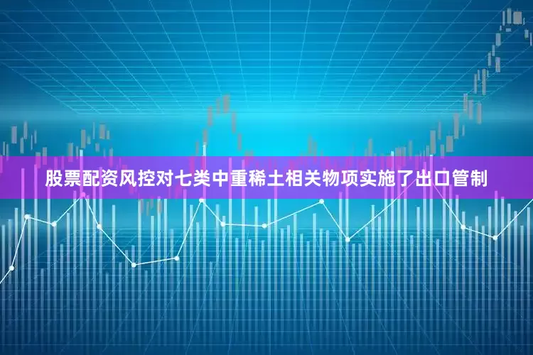 股票配资风控对七类中重稀土相关物项实施了出口管制
