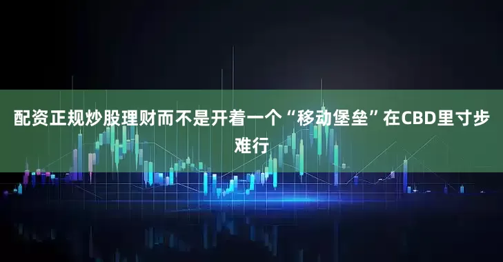 配资正规炒股理财而不是开着一个“移动堡垒”在CBD里寸步难行