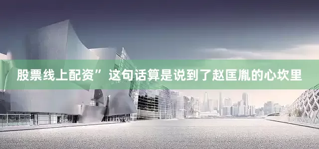 股票线上配资” 这句话算是说到了赵匡胤的心坎里
