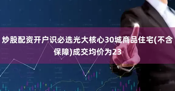 炒股配资开户识必选光大核心30城商品住宅(不含保障)成交均价为23