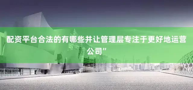 配资平台合法的有哪些并让管理层专注于更好地运营公司”