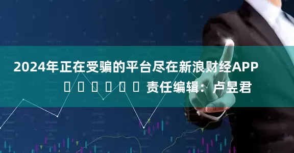 2024年正在受骗的平台尽在新浪财经APP            						责任编辑：卢昱君